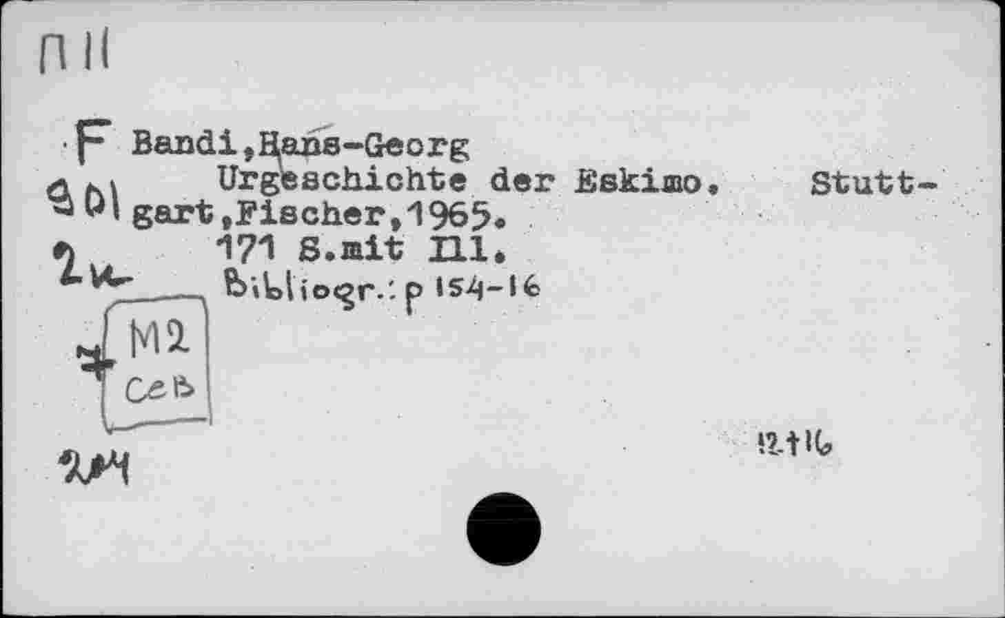 ﻿f- Bandi,Hans-Georg
л M	Urgeschichte der Eskimo.
“ Щ gart »Fischer ,1965.
л	171 S.mit Hl.
___ biUlioc^r.'. p І54-І6
I Cxeb
V--——і
Stutt-
